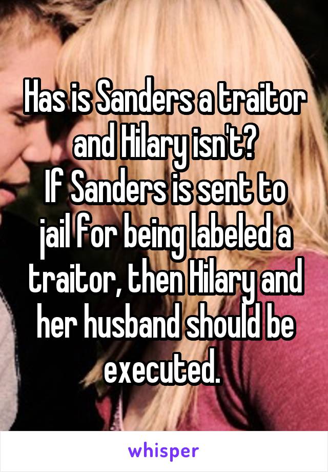 Has is Sanders a traitor and Hilary isn't?
If Sanders is sent to jail for being labeled a traitor, then Hilary and her husband should be executed. 