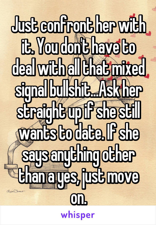 Just confront her with it. You don't have to deal with all that mixed signal bullshit...Ask her straight up if she still wants to date. If she says anything other than a yes, just move on.