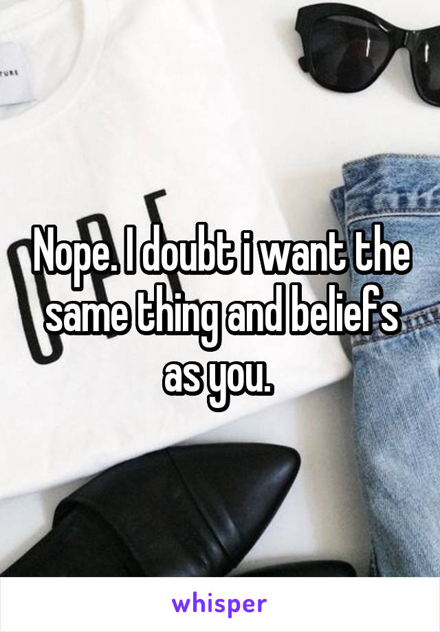Nope. I doubt i want the same thing and beliefs as you. 