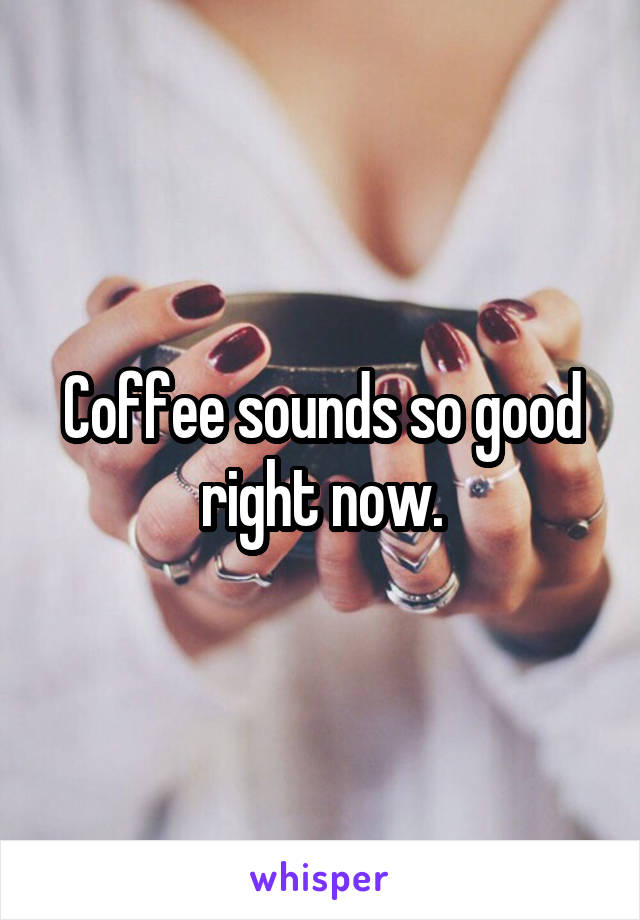 Coffee sounds so good right now.