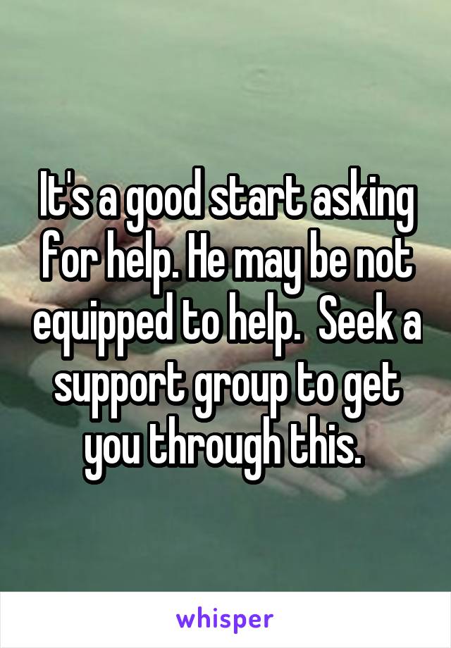 It's a good start asking for help. He may be not equipped to help.  Seek a support group to get you through this. 
