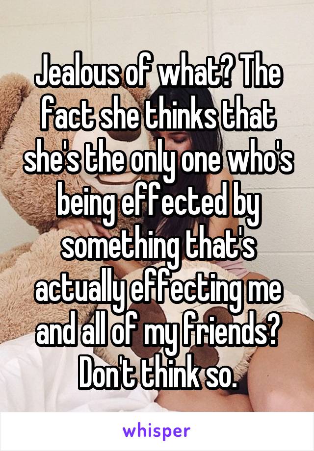 Jealous of what? The fact she thinks that she's the only one who's being effected by something that's actually effecting me and all of my friends? Don't think so.