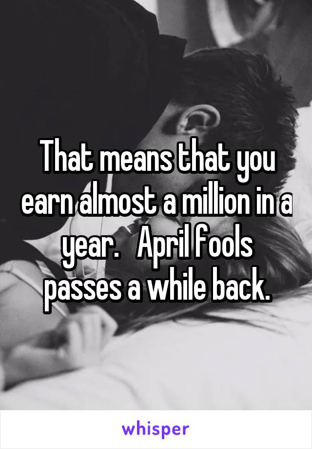 That means that you earn almost a million in a year.   April fools passes a while back.