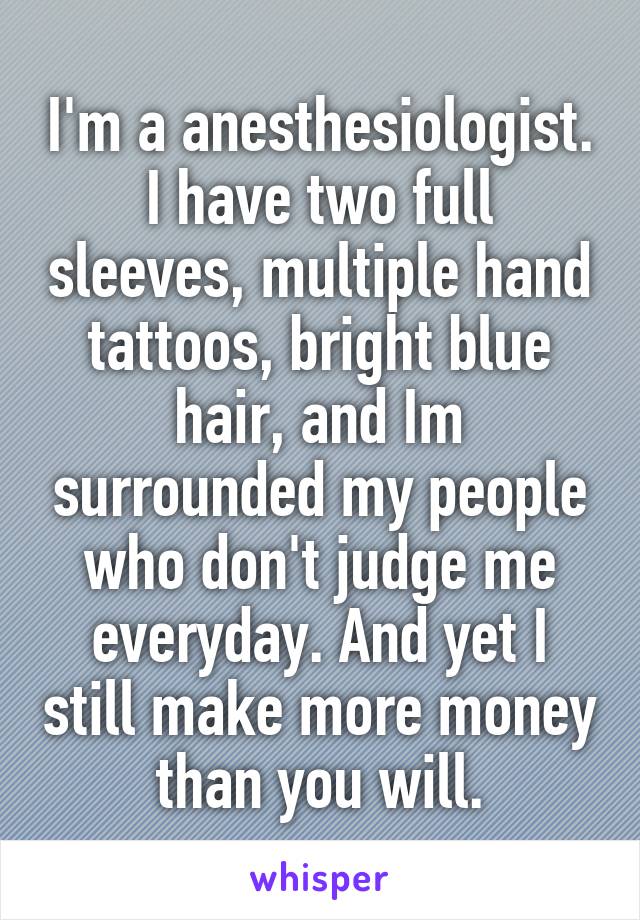I'm a anesthesiologist. I have two full sleeves, multiple hand tattoos, bright blue hair, and Im surrounded my people who don't judge me everyday. And yet I still make more money than you will.
