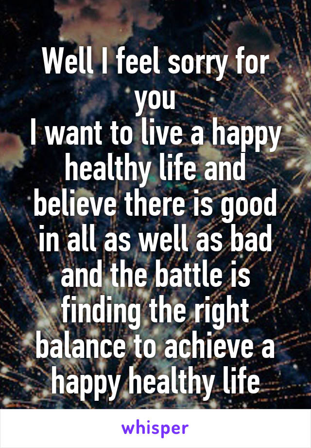 Well I feel sorry for you
I want to live a happy healthy life and believe there is good in all as well as bad and the battle is finding the right balance to achieve a happy healthy life