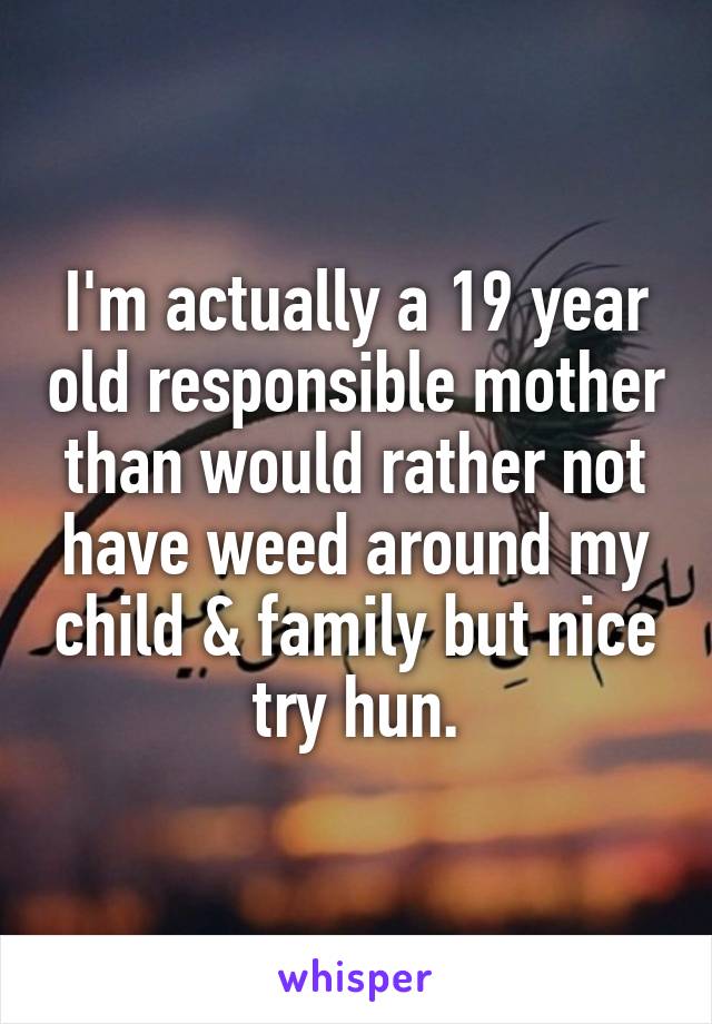 I'm actually a 19 year old responsible mother than would rather not have weed around my child & family but nice try hun.