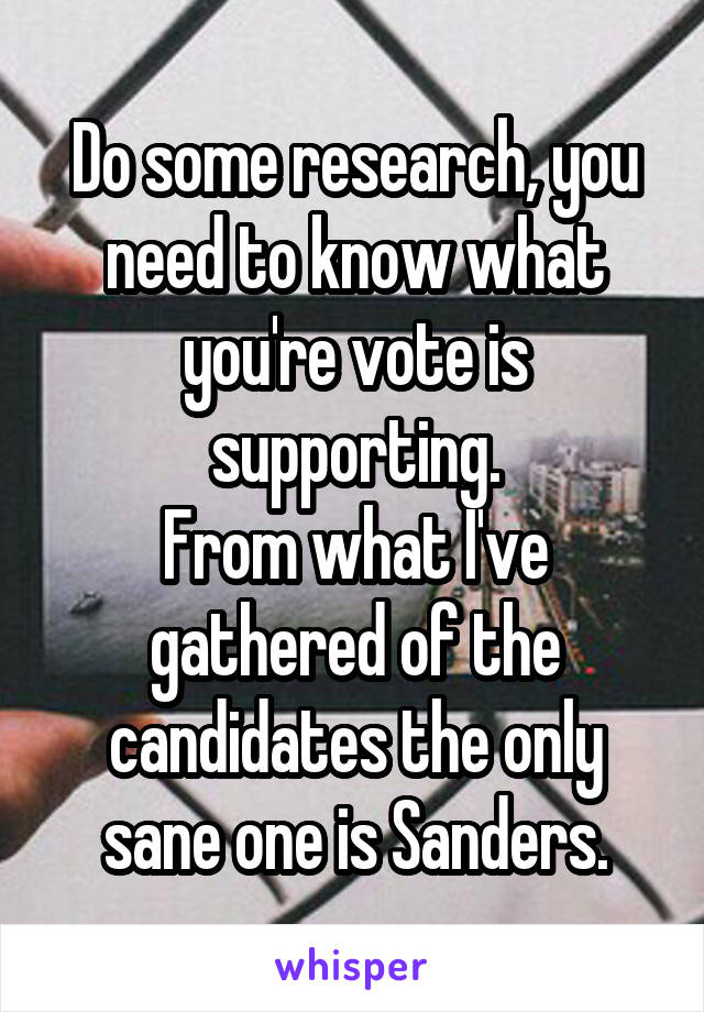 Do some research, you need to know what you're vote is supporting.
From what I've gathered of the candidates the only sane one is Sanders.