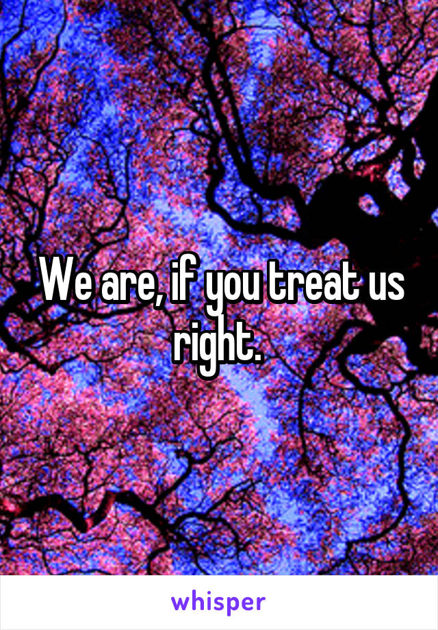 We are, if you treat us right. 