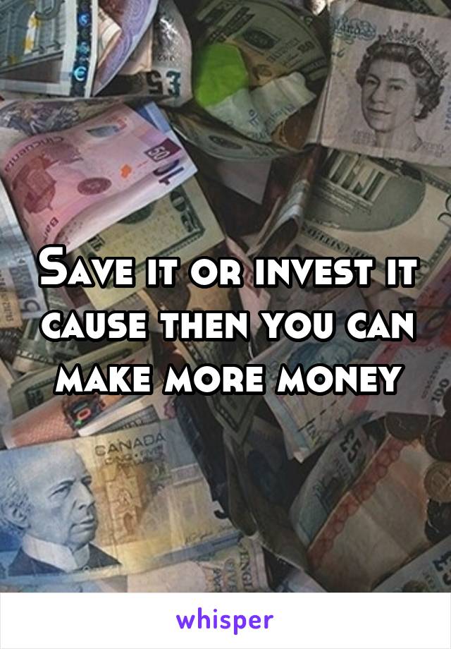 Save it or invest it cause then you can make more money
