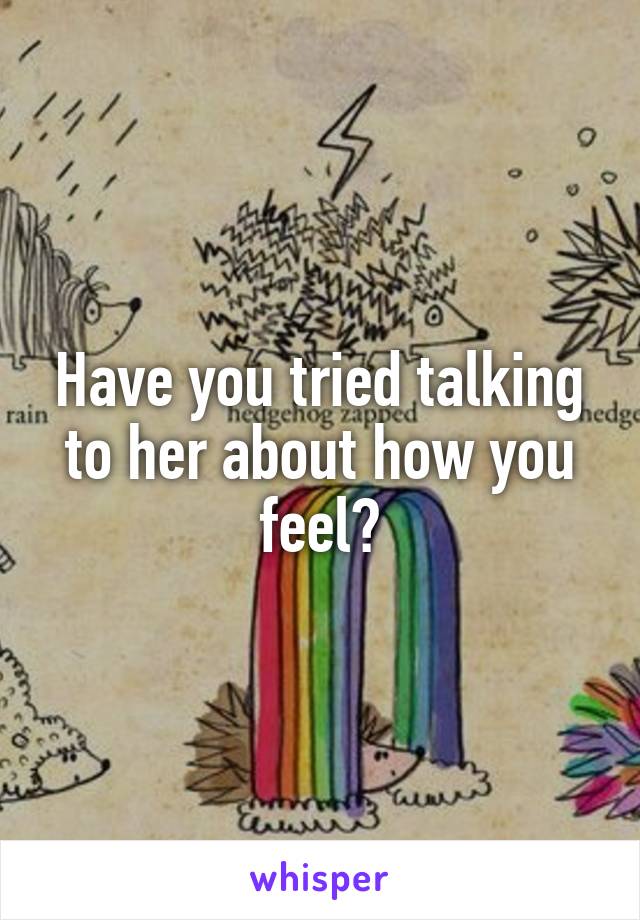 Have you tried talking to her about how you feel?