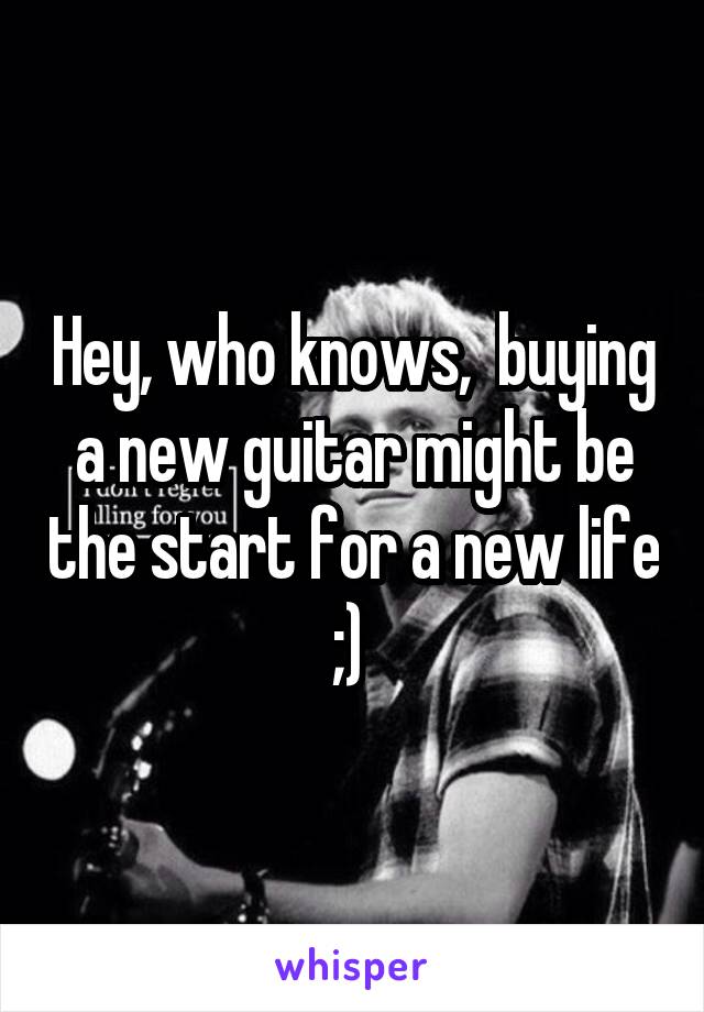 Hey, who knows,  buying a new guitar might be the start for a new life ;) 