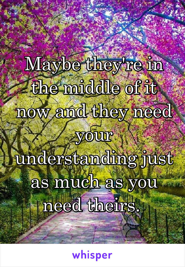Maybe they're in the middle of it now and they need your understanding just as much as you need theirs. 