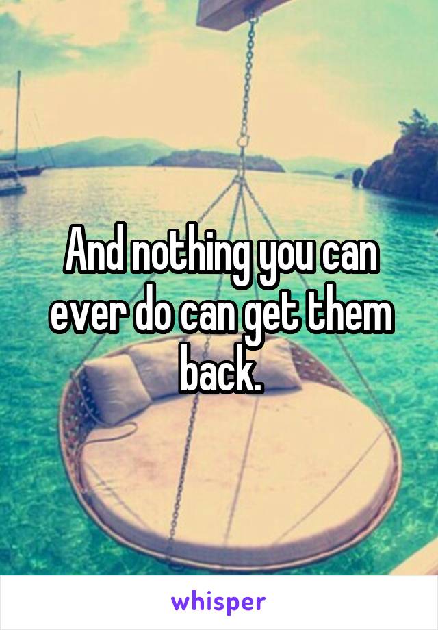 And nothing you can ever do can get them back.