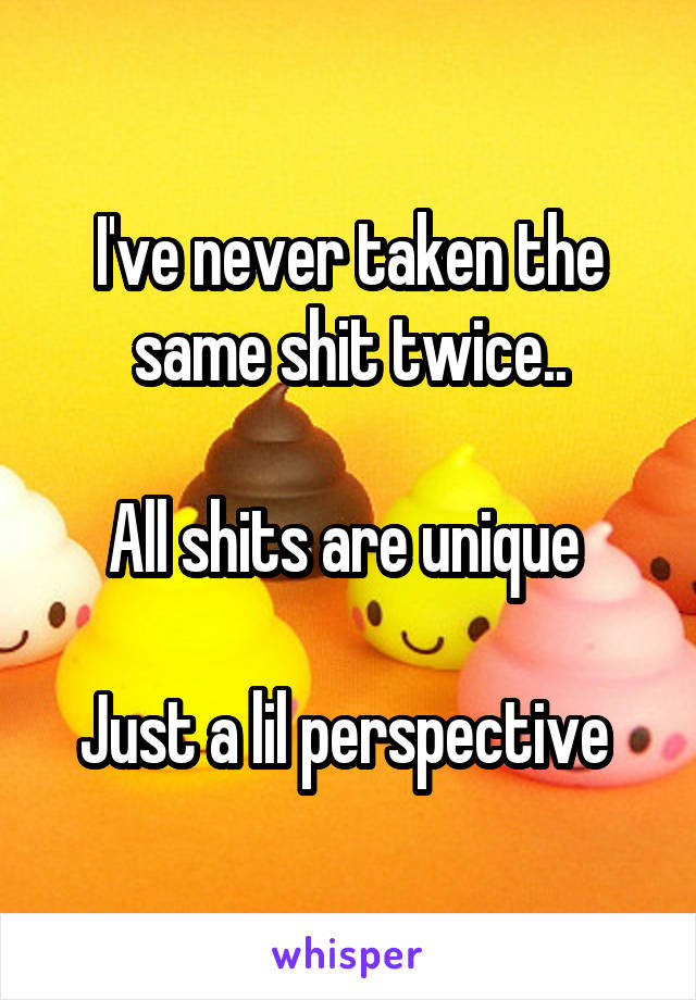 I've never taken the same shit twice..

All shits are unique 

Just a lil perspective 