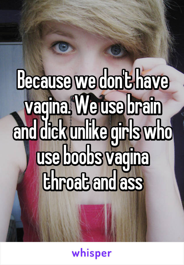 Because we don't have vagina. We use brain and dick unlike girls who use boobs vagina throat and ass