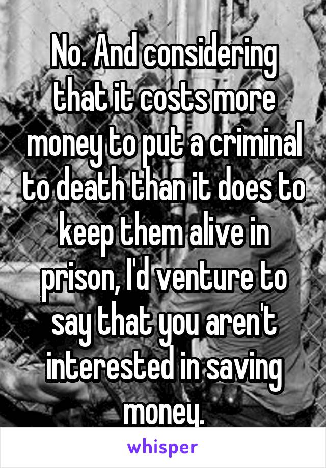 No. And considering that it costs more money to put a criminal to death than it does to keep them alive in prison, I'd venture to say that you aren't interested in saving money.