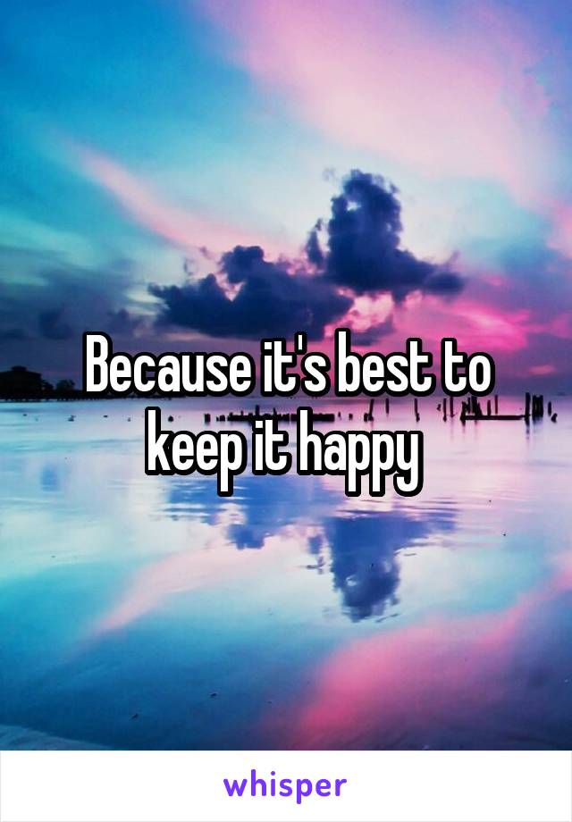 Because it's best to keep it happy 