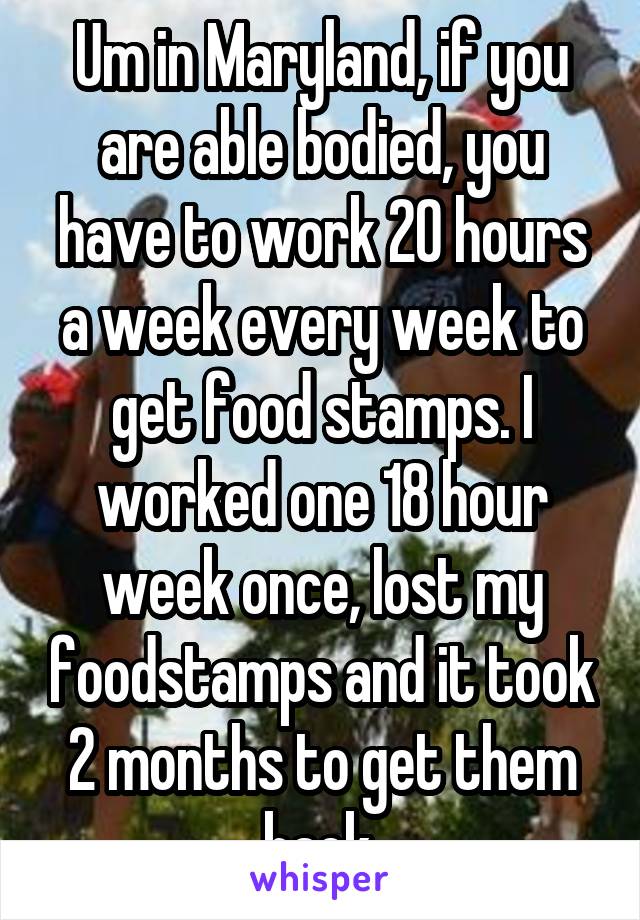 Um in Maryland, if you are able bodied, you have to work 20 hours a week every week to get food stamps. I worked one 18 hour week once, lost my foodstamps and it took 2 months to get them back.