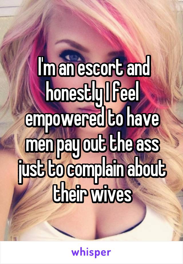  I'm an escort and honestly I feel empowered to have men pay out the ass just to complain about their wives