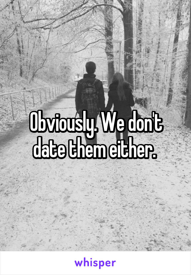 Obviously. We don't date them either. 