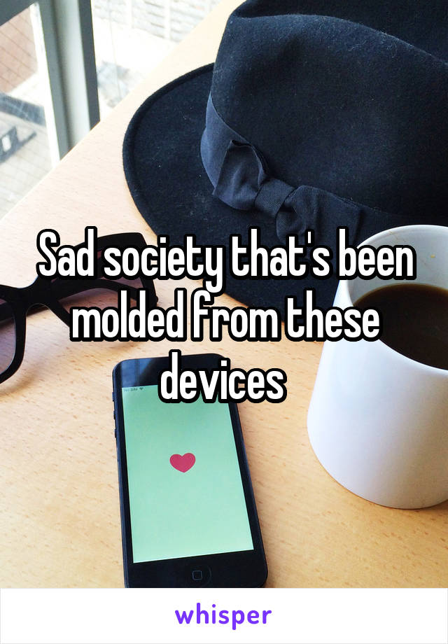 Sad society that's been molded from these devices 