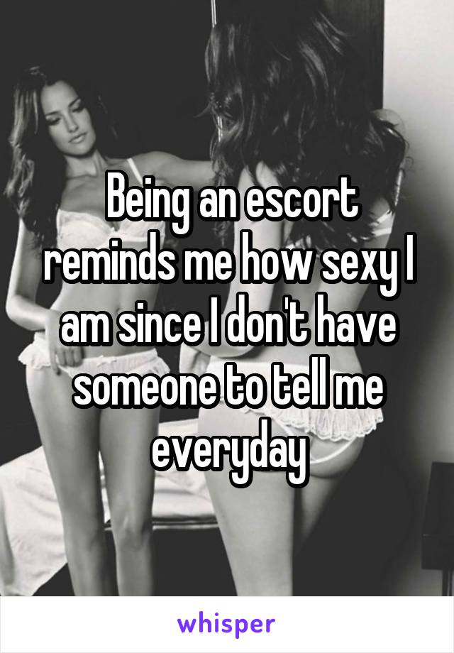  Being an escort reminds me how sexy I am since I don't have someone to tell me everyday