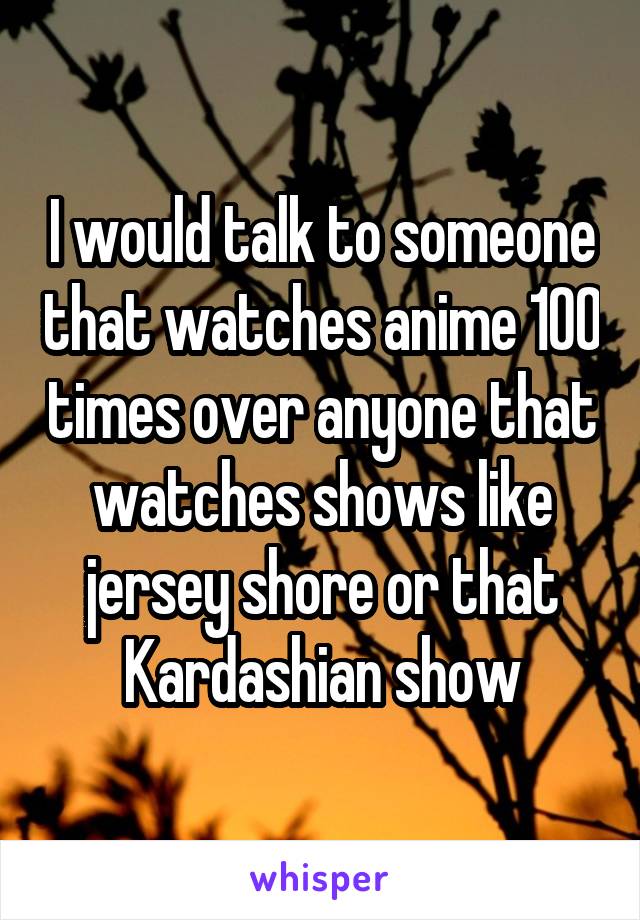 I would talk to someone that watches anime 100 times over anyone that watches shows like jersey shore or that Kardashian show