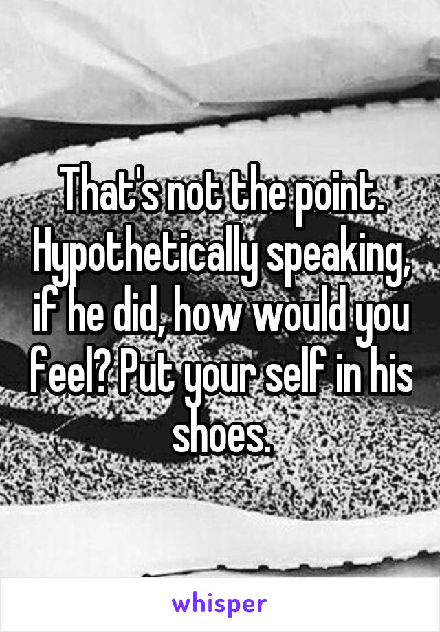That's not the point. Hypothetically speaking, if he did, how would you feel? Put your self in his shoes.