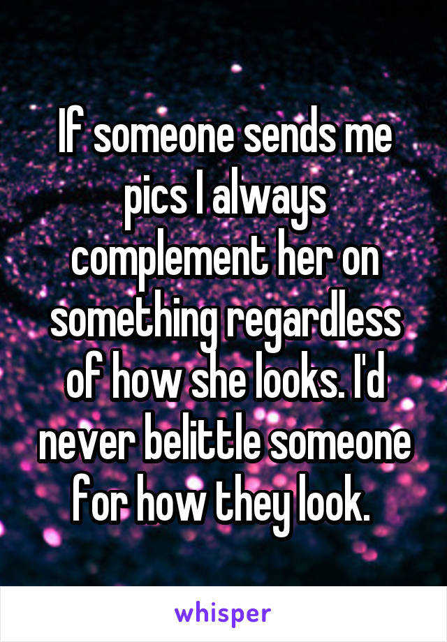 If someone sends me pics I always complement her on something regardless of how she looks. I'd never belittle someone for how they look. 