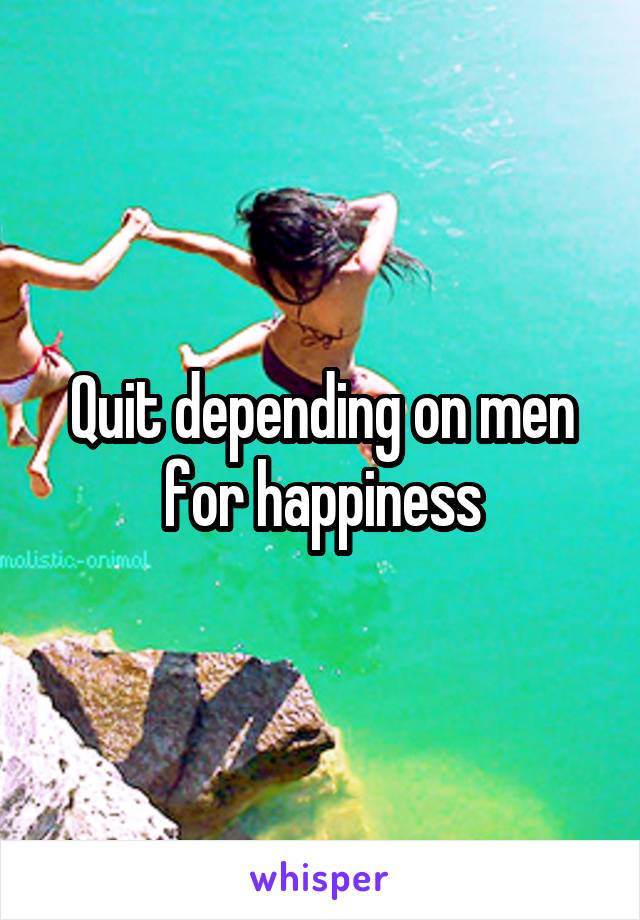 Quit depending on men for happiness