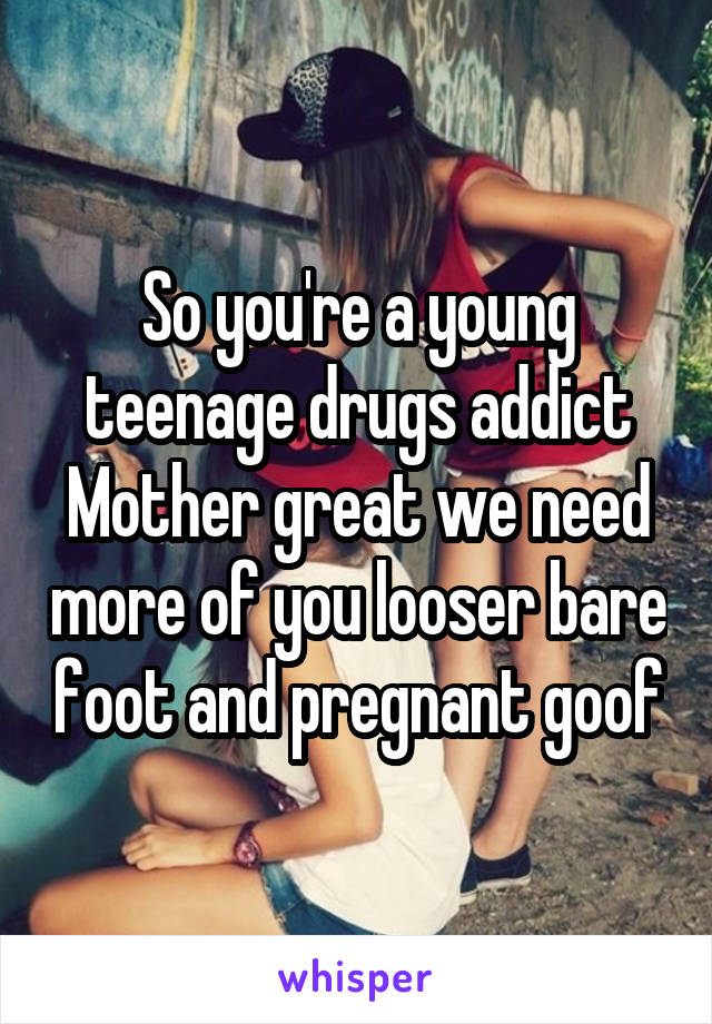 So you're a young teenage drugs addict
Mother great we need more of you looser bare foot and pregnant goof