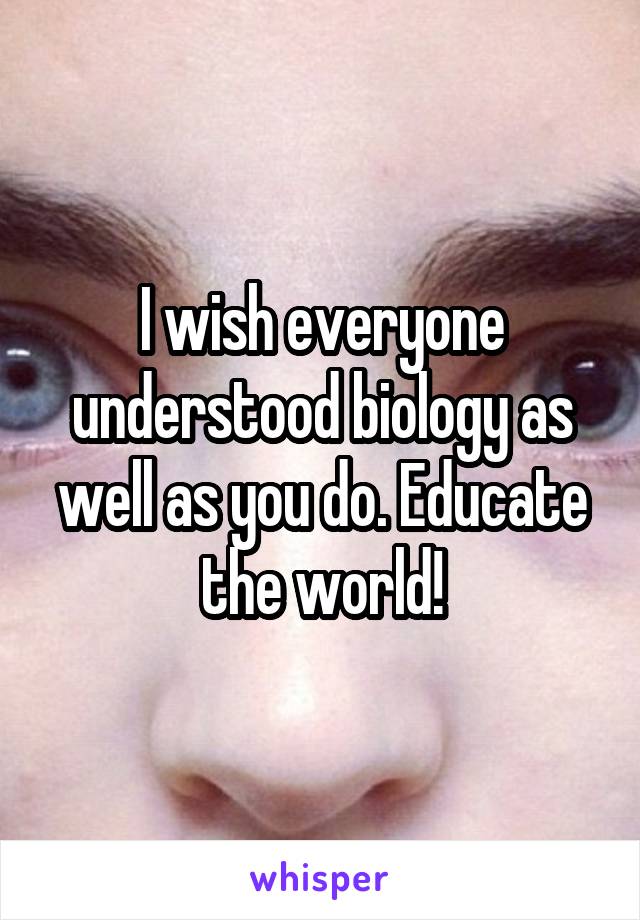I wish everyone understood biology as well as you do. Educate the world!