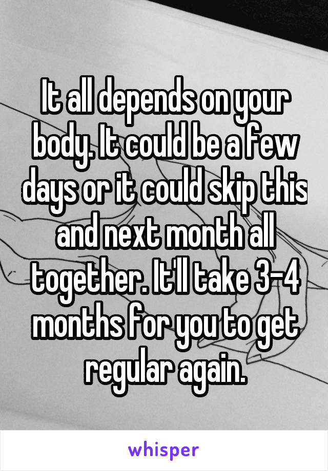 It all depends on your body. It could be a few days or it could skip this and next month all together. It'll take 3-4 months for you to get regular again.