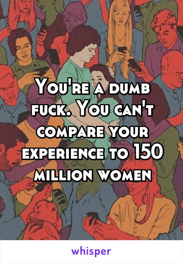 You're a dumb fuck. You can't compare your experience to 150 million women