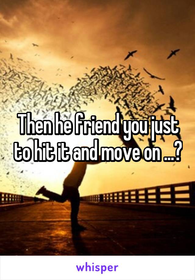 Then he friend you just to hit it and move on ...?