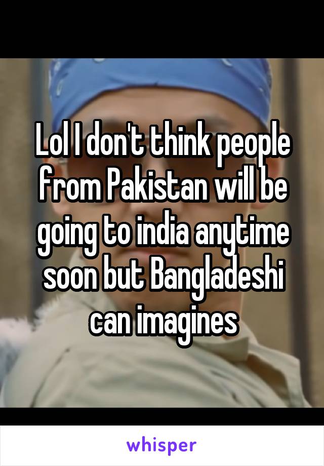 Lol I don't think people from Pakistan will be going to india anytime soon but Bangladeshi can imagines