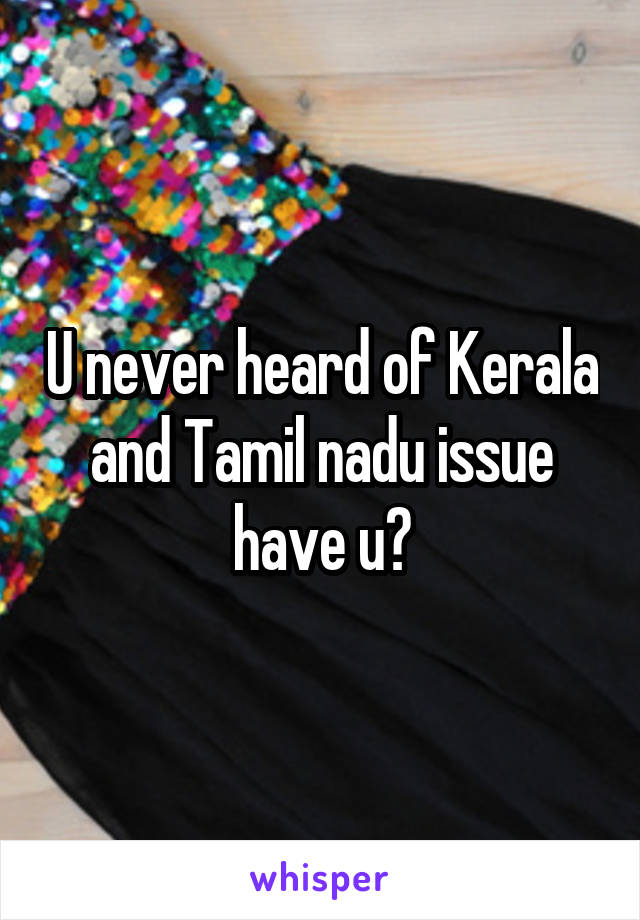 U never heard of Kerala and Tamil nadu issue have u?
