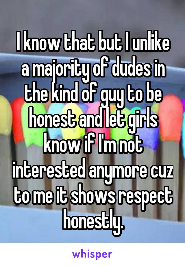 I know that but I unlike a majority of dudes in the kind of guy to be honest and let girls know if I'm not interested anymore cuz to me it shows respect honestly.