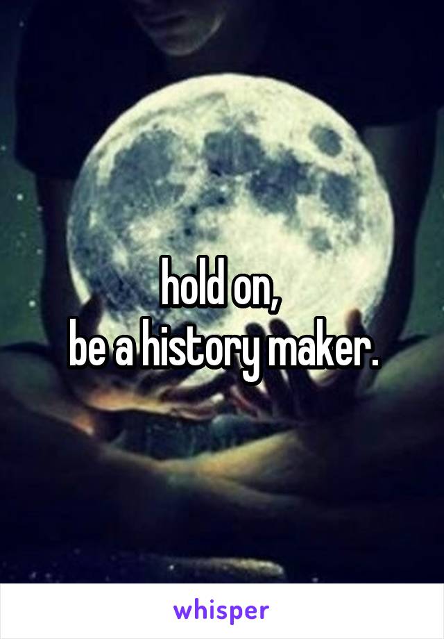 hold on, 
be a history maker.