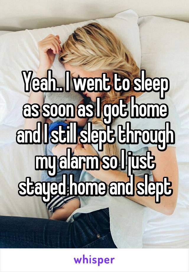 Yeah.. I went to sleep as soon as I got home and I still slept through my alarm so I just stayed home and slept
