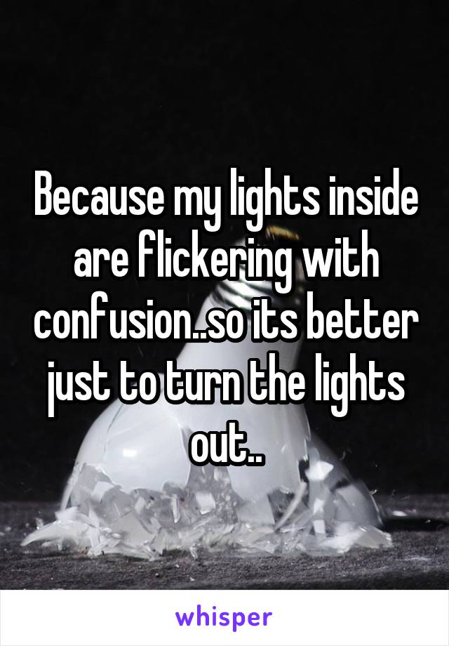 Because my lights inside are flickering with confusion..so its better just to turn the lights out..