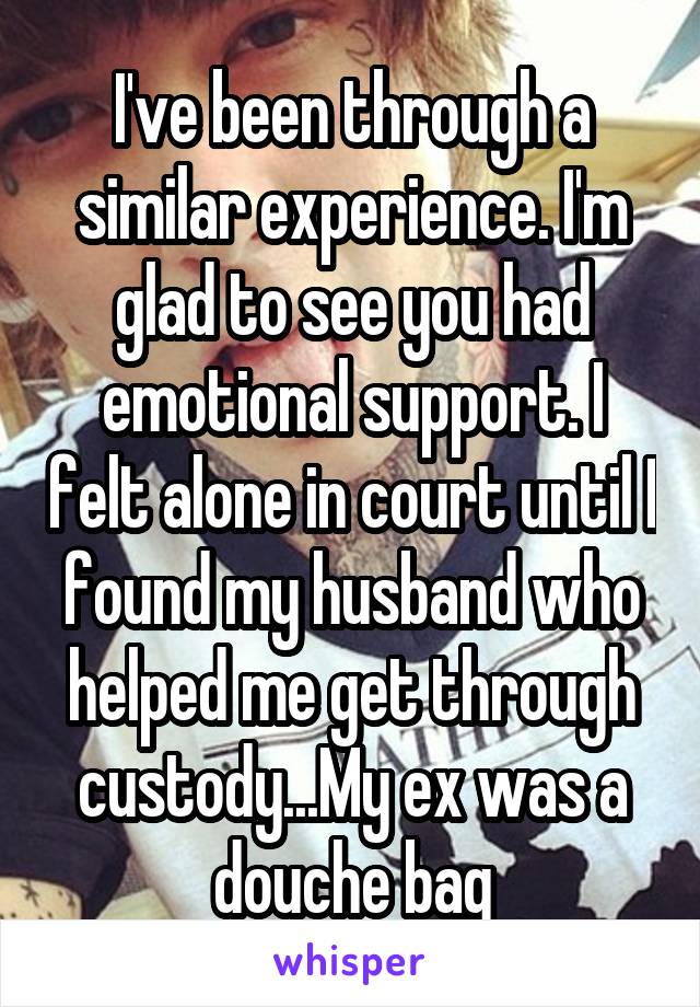 I've been through a similar experience. I'm glad to see you had emotional support. I felt alone in court until I found my husband who helped me get through custody...My ex was a douche bag