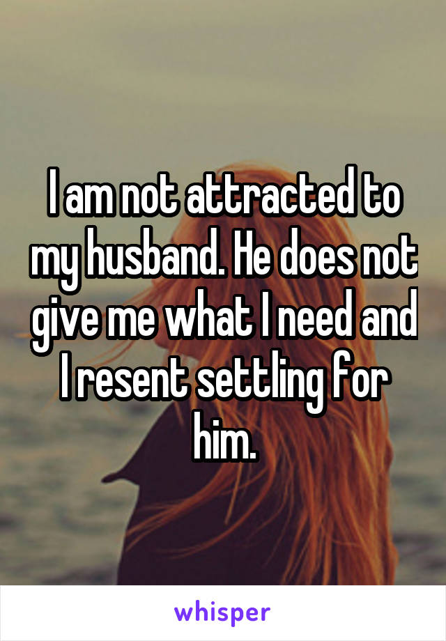 I am not attracted to my husband. He does not give me what I need and I resent settling for him.