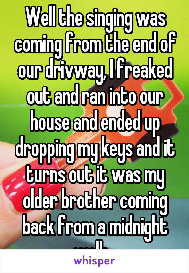 Well the singing was coming from the end of our drivway, I freaked out and ran into our house and ended up dropping my keys and it turns out it was my older brother coming back from a midnight walk...