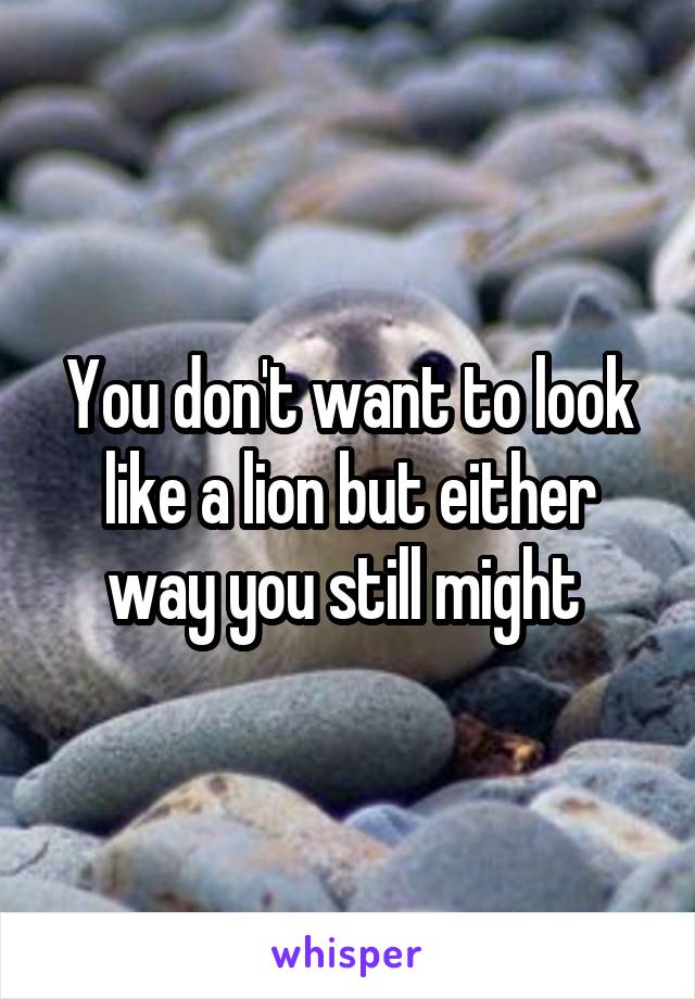 You don't want to look like a lion but either way you still might 