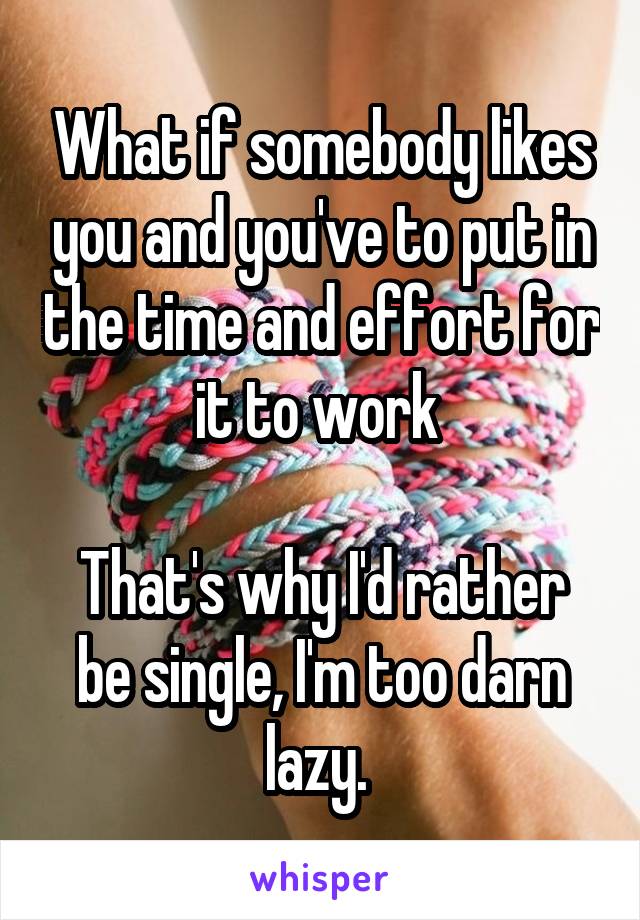What if somebody likes you and you've to put in the time and effort for it to work 

That's why I'd rather be single, I'm too darn lazy. 