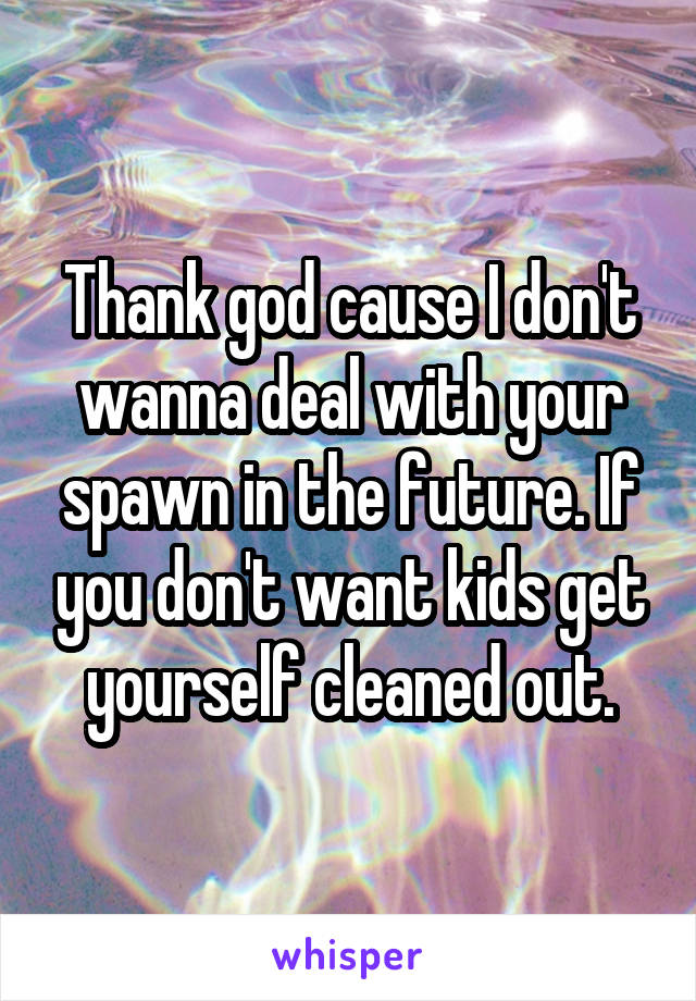 Thank god cause I don't wanna deal with your spawn in the future. If you don't want kids get yourself cleaned out.