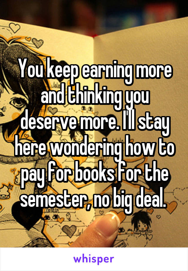 You keep earning more and thinking you deserve more. I'll stay here wondering how to pay for books for the semester, no big deal. 