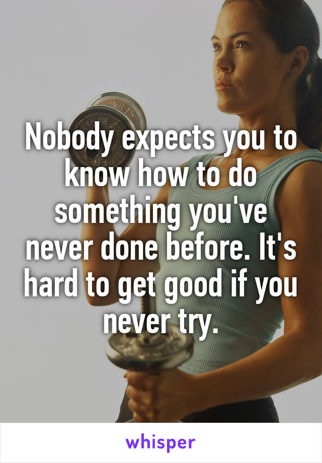Nobody expects you to know how to do something you've never done before. It's hard to get good if you never try.