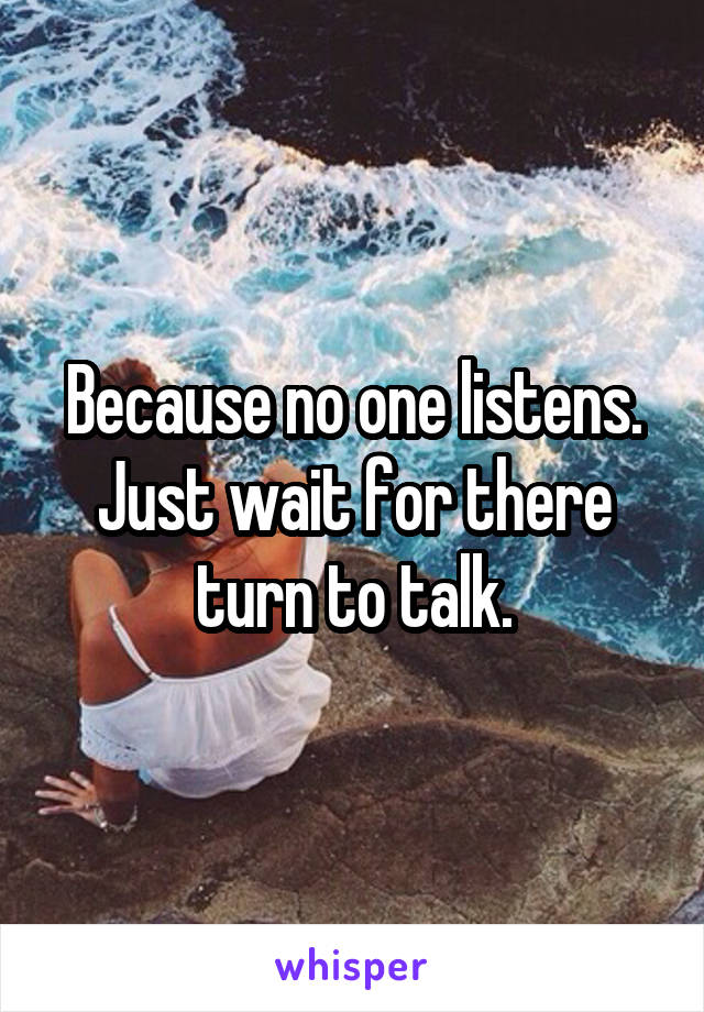 Because no one listens. Just wait for there turn to talk.